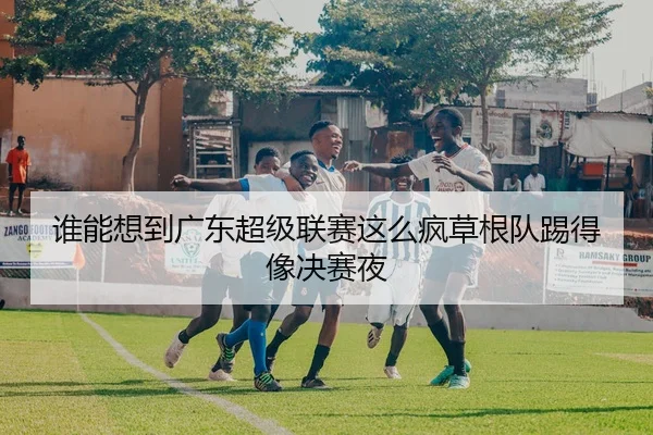 谁能想到广东超级联赛这么疯草根队踢得像决赛夜