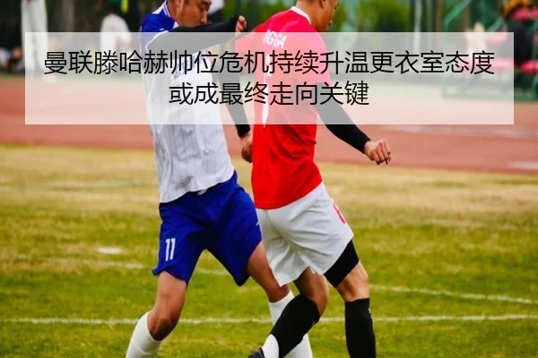 曼联滕哈赫帅位危机持续升温更衣室态度或成最终走向关键