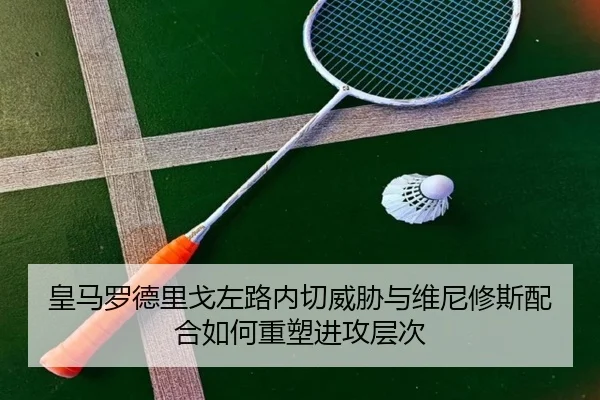皇马罗德里戈左路内切威胁与维尼修斯配合如何重塑进攻层次