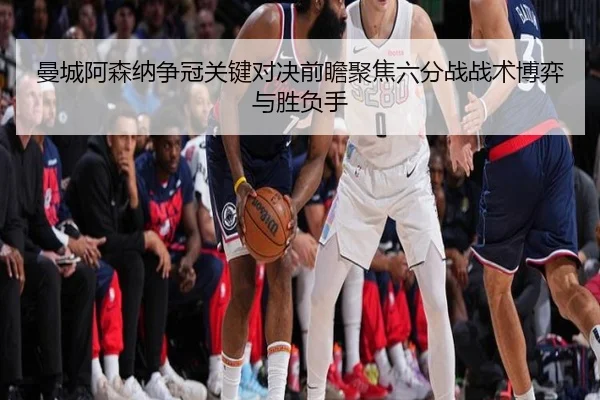 曼城阿森纳争冠关键对决前瞻聚焦六分战战术博弈与胜负手