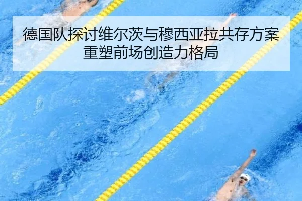 德国队探讨维尔茨与穆西亚拉共存方案重塑前场创造力格局