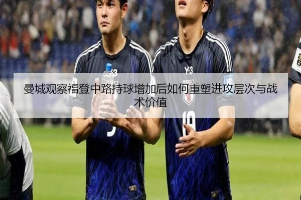 曼城观察福登中路持球增加后如何重塑进攻层次与战术价值