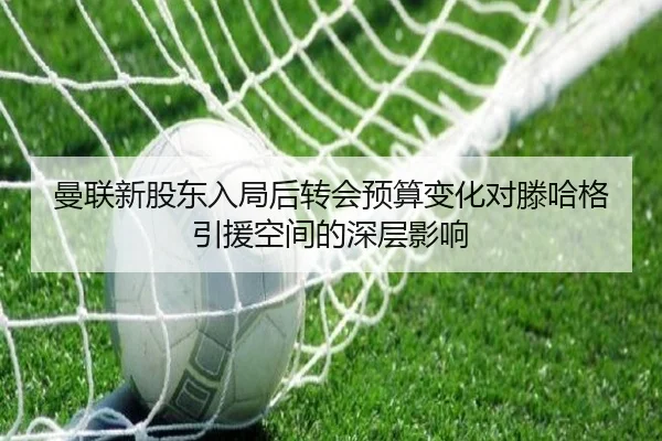 曼联新股东入局后转会预算变化对滕哈格引援空间的深层影响