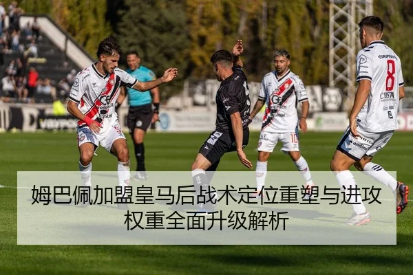 姆巴佩加盟皇马后战术定位重塑与进攻权重全面升级解析