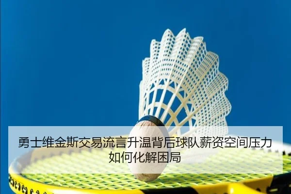 勇士维金斯交易流言升温背后球队薪资空间压力如何化解困局