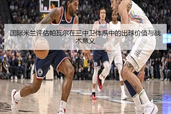 国际米兰评估帕瓦尔在三中卫体系中的出球价值与战术意义