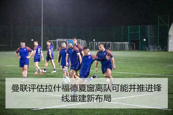 曼联评估拉什福德夏窗离队可能并推进锋线重建新布局