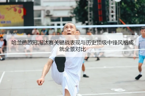 哈兰德欧冠淘汰赛关键战表现与历史顶级中锋风格成就全景对比