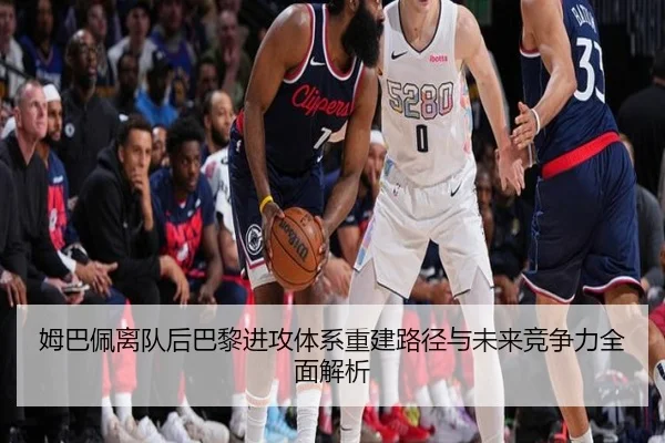 姆巴佩离队后巴黎进攻体系重建路径与未来竞争力全面解析