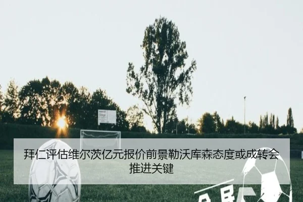 拜仁评估维尔茨亿元报价前景勒沃库森态度或成转会推进关键