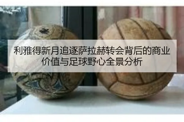 利雅得新月追逐萨拉赫转会背后的商业价值与足球野心全景分析