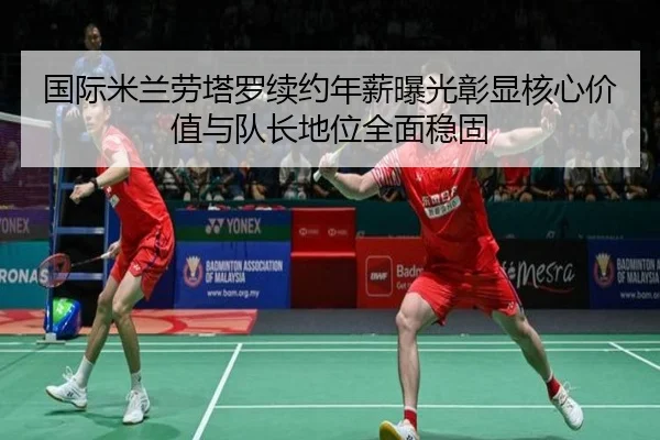 国际米兰劳塔罗续约年薪曝光彰显核心价值与队长地位全面稳固