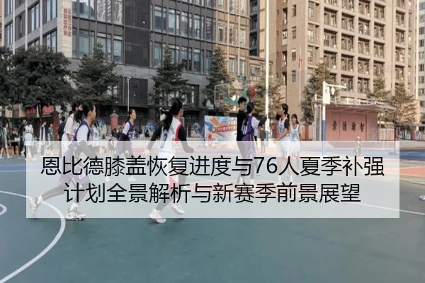 恩比德膝盖恢复进度与76人夏季补强计划全景解析与新赛季前景展望