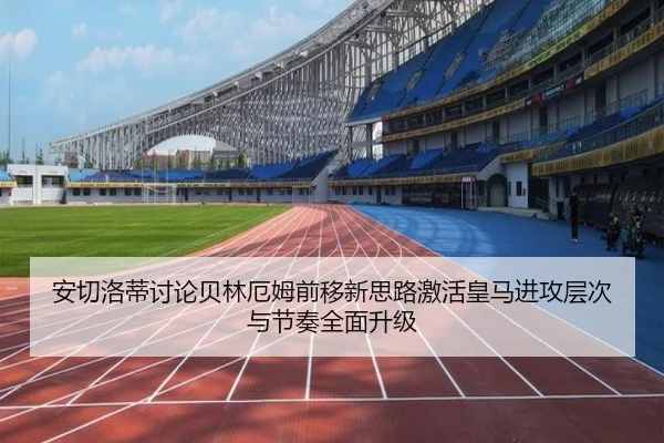安切洛蒂讨论贝林厄姆前移新思路激活皇马进攻层次与节奏全面升级