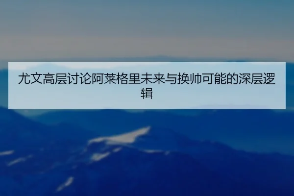 尤文高层讨论阿莱格里未来与换帅可能的深层逻辑