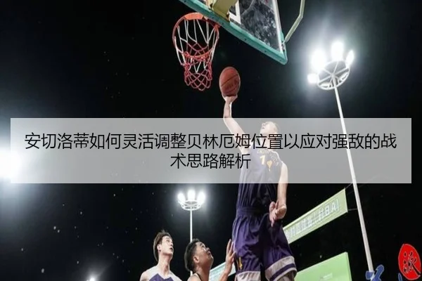 安切洛蒂如何灵活调整贝林厄姆位置以应对强敌的战术思路解析
