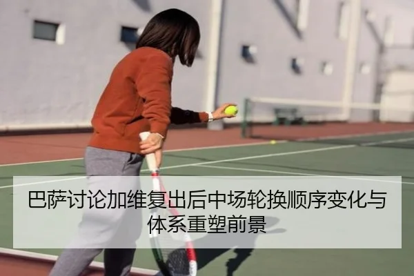 巴萨讨论加维复出后中场轮换顺序变化与体系重塑前景