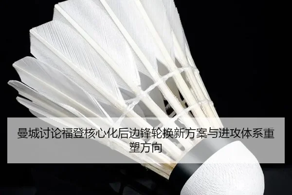 曼城讨论福登核心化后边锋轮换新方案与进攻体系重塑方向