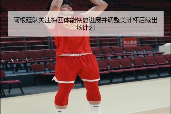 阿根廷队关注梅西体能恢复进展并调整美洲杯后续出场计划