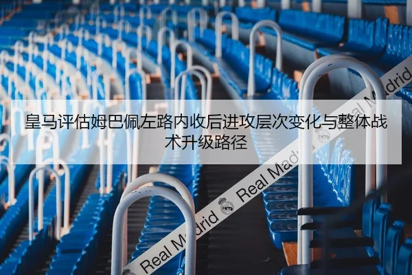 皇马评估姆巴佩左路内收后进攻层次变化与整体战术升级路径